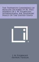 The Tripartite Conference at Moscow, October 19-30, 1943; Address of J. W. Fulbright; International Air Transport Policy of the United States 1258747545 Book Cover