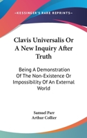 Clavis universalis: or, a new inquiry after truth. Being a demonstration of the non-existence, or impossibility, of an external world. By Arth. Collier, ... 1163083003 Book Cover