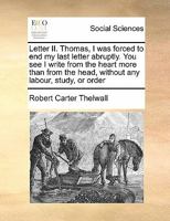 Letter II. Thomas, I was forced to end my last letter abruptly. You see I write from the heart more than from the head, without any labour, study, or order 1171438176 Book Cover