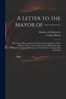 A Letter to the Mayor of --------: Wherein the Discouragements of the Seamen Employed in His Majesty's Navy, and the Merits of the Bill Brought Into Parliament in the Last Session, for Their Relief, A 1014349516 Book Cover