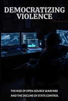 Democratizing Violence: The Rise of Open-Source Warfare and the Decline of State Control B0DWRNZPBJ Book Cover