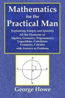 Mathematics for the practical man: Explaining simply and quickly all the elements of algebra, geometry, trigonometry, logarithms, coordinate geometry, calculus; with answers to problems, 1495291464 Book Cover