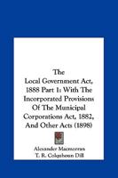 The Local Government Act, 1888 Part 1: With The Incorporated Provisions Of The Municipal Corporations Act, 1882, And Other Acts 1167252195 Book Cover