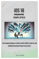 iOS 18 Programming Simplified: The Complete Beginners Guide to Swift, SwiftUI, Xcode 16, and Building Stunning iOS Apps from Scratch. B0DTYW1GLM Book Cover