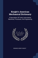 Knight's American Mechanical Dictionary: A Description Of Tools, Instruments, Machines, Processes, And Engineering 1377184587 Book Cover