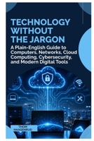 Technology Without the Jargon: A Plain English Guide to Computers, Networks, Cloud Computing, Cybersecurity, and Modern Digital Tools B0HHWV9VD1 Book Cover