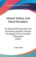 Mutual Tuition and Moral Discipline; Or, Manual of Instructions for Conducting Schools Through the Agency of the Scholars Themselves: For the Use of ... and Importance of the Madras System of Educ 1164854488 Book Cover