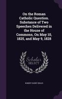On the Roman Catholic Question. Substance of Two Speeches Delivered in the House of Commons, On May 10, 1825, and May 9, 1828 1357987706 Book Cover