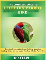 THE COMPLETE GUIDE TO ECLECTUS PARROT BIRD: CHOOSING, PREPARING FOR, HOUSE TRAINING, GROOMING, FEEDING, CARING FOR AND LOVING YOUR NEW ECLECTUS PARROT BIRD B0GZZWW47X Book Cover