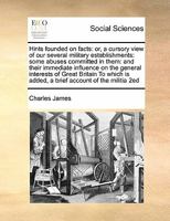 Hints founded on facts: or, a cursory view of our several military establishments: some abuses committed in them: and their immediate influence on the ... is added, a brief account of the militia 2ed 117147055X Book Cover