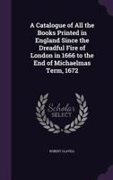 A Catalogue of All the Books Printed in England Since the Dreadful Fire of London in 1666 to the End of Michaelmas Term, 1672 135785109X Book Cover