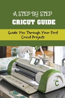 A Step By Step Cricut Guide: Guide You Through Your First Cricut Projects: Beginner'S Guide To Cricut B09CKQ94G6 Book Cover