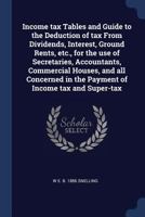 Income tax Tables and Guide to the Deduction of tax From Dividends, Interest, Ground Rents, etc., for the use of Secretaries, Accountants, Commercial ... in the Payment of Income tax and Super-tax 1376680564 Book Cover