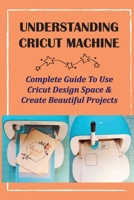 Understanding Cricut Machine: Complete Guide To Use Cricut Design Space & Create Beautiful Projects: Cricut Design Space Guidebook B09CGBM8DP Book Cover