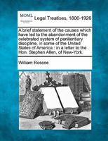 A brief statement of the causes which have led to the abandonment of the celebrated system of penitentiary discipline, in some of the United States of ... to the Hon. Stephen Allen, of New-York. 1240032994 Book Cover