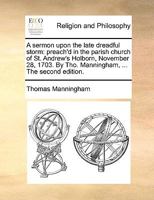 A sermon upon the late dreadful storm: preach'd in the parish church of St. Andrew's Holborn, November 28, 1703. By Tho. Manningham, ... The second edition. 1140902415 Book Cover