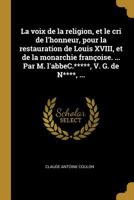 La Voix de la Religion, Et Le Cri de l'Honneur, Pour La Restauration de Louis XVIII, Et de la Monarchie Fran�oise. ... Par M. l'Abbec.*****, V. G. de N****, ... 0274450003 Book Cover
