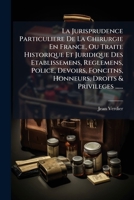 La Jurisprudence Particuliere De La Chirurgie En France, Ou Traite Historique Et Juridique Des Etablissemens, Reglemens, Police, Devoirs, Foncitns, ... Droits & Privileges ...... (French Edition) 1024653137 Book Cover
