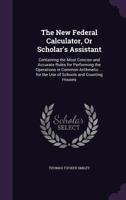 The New Federal Calculator, or Scholar's Assistant: Containing the Most Concise and Accurate Rules for Performing the Operations in Common Arithmetic ... for the Use of Schools and Counting Houses 1358260028 Book Cover