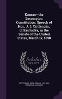 Kansas--the Lecompton Constitution. Speech of Hon. John J. Crittenden, of Kentucky, in the Senate of the United States, March 17, 1858 1240052669 Book Cover
