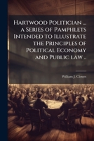 Hartwood Politician ... a Series of Pamphlets Intended to Illustrate the Principles of Political Economy and Public law .. 1023999528 Book Cover