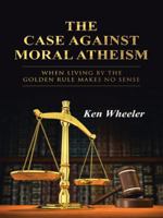 The Case Against Moral Atheism: When Living by the Golden Rule Makes No Sense 1490850120 Book Cover