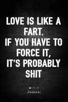 Love is like a fart. If you have to force it, it's probably shit - Journal: Notebook With Lined Pages - Unique Humor Diary - Funny Sarcasm Quote Cover 1692089803 Book Cover