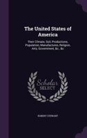 The United States of America: Their Climate, Soil, Productions, Population, Manufactures, Religion, Arts, Government, &c., &c 0548564175 Book Cover