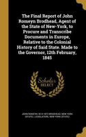 The Final Report of John Romeyn Brodhead, Agent of the State of New-York, to Procure and Transcribe Documents in Europe, Relative to the Colonial History of Said State. Made to the Governor, 12th Febr 1362293997 Book Cover