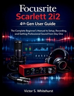Focusrite Scarlett 2i2 4th Gen User Guide: The Complete Beginner's Manual to Setup, Recording, and Getting Professional Sound from Day One B0GPP1H52S Book Cover