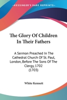 The Glory of Children in Their Fathers: A Sermon Preached in the Cathedral Church of St. Paul, London, Before the Sons of the Clergy, 1702 0548578265 Book Cover
