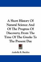 A Short History of Natural Science and of the Progress of Discovery From the Time of the Greeks to the Present Day: For the Use of Schools and Young Persons 1017996415 Book Cover