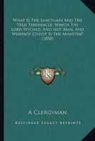 What Is The Sanctuary And The True Tabernacle, Which The Lord Pitched, And Not Man, And Whereof Christ Is The Minister? 1437364012 Book Cover