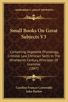 Small Books On Great Subjects V3: Containing Vegetable Physiology, Criminal Law, Christian Sects In The Nineteenth Century, Principles Of Grammar 116492821X Book Cover