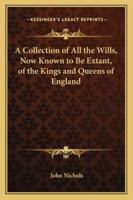 A Collection of All the Wills, Now Known to Be Extant, of the Kings and Queens of England, Princes and Princesses of Wales, and Every Branch of the ... the Conqueror to That of Henry the Seventh 1016977999 Book Cover