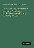 Atti della imp. regia Accademia di belle arti in Venezia per la distribuzione de'premii fatta nel giorno 8 agosto 1858 (Italian Edition) 3388032076 Book Cover