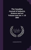The Canadian Journal of Industry, Science and Art Volume New Ser. V. 10 1865 1357408315 Book Cover
