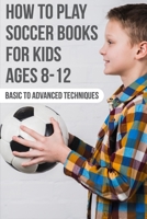 How To Play Soccer Books For Kids Ages 8-12 Basic To Advanced Techniques: Soccer Books B08PZL5KZV Book Cover