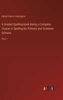 A Graded Spelling-book Being a Complete Course in Spelling for Primary and Grammar Schools: Part. I 3388444064 Book Cover