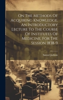 On The Methods Of Acquiring Knowledge. An Introductory Lecture To The Course Of Institutes Of Medicine, For The Session 1838-9 102012881X Book Cover