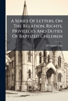 A Series Of Letters On The Relation, Rights, Privileges And Duties Of Baptized Children 1247436454 Book Cover