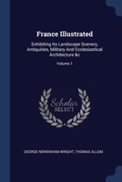 France Illustrated: Exhibiting Its Landscape Scenery, Antiquities, Military And Ecclesiastical Architecture &c; Volume 1 1377083489 Book Cover