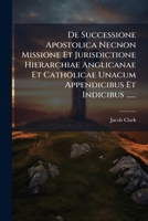 De Successione Apostolica Necnon Missione Et Jurisdictione Hierarchiae Anglicanae Et Catholicae Unacum Appendicibus Et Indicibus ...... 1274351081 Book Cover