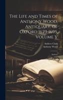 The Life and Times of Anthony Wood, Antiquary, of Oxford 1623-1695, Volume V: Indexes 1022039806 Book Cover