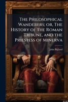 The Philosophical Wanderers; Or the History of the Roman Tribune, and the Priestess of Minerva: Exhibiting the Vicissitudes That Diversify the Fortunes of Nations and Individuals (Classic Reprint) 1177565668 Book Cover