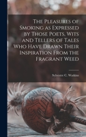 The Pleasures of Smoking : As Expressed By Those Poets, Wits and Tellers of Tales Who Have Drawn Their Inspiration From the Fragrant Weed 1014912660 Book Cover