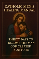 Catholic Men's Healing Manual: Thirty Days to Become the Man God Created You to Be B0FRG6Z5JH Book Cover