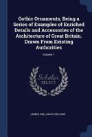 Gothic Ornaments, Being a Series of Examples of Enriched Details and Accessories of the Architecture of Great Britain. Drawn From Existing Authorities; Volume 1 1018139109 Book Cover