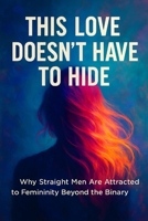 This Love Doesn't Have To Hide: Why Straight Men Are Attracted to Femininity Beyond The Binary B0FH69DL3B Book Cover