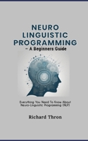 Neuro Linguistic Programming – A Beginners Guide: Everything You Need To Know About Neuro-Linguistic Programming (NLP) B0CRTYRTQ1 Book Cover